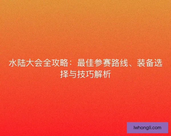 水陆大会全攻略：最佳参赛路线、装备选择与技巧解析