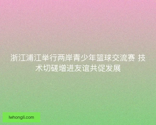 浙江浦江举行两岸青少年篮球交流赛 技术切磋增进友谊共促发展