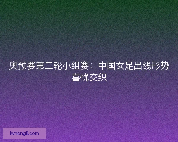 奥预赛第二轮小组赛：中国女足出线形势喜忧交织