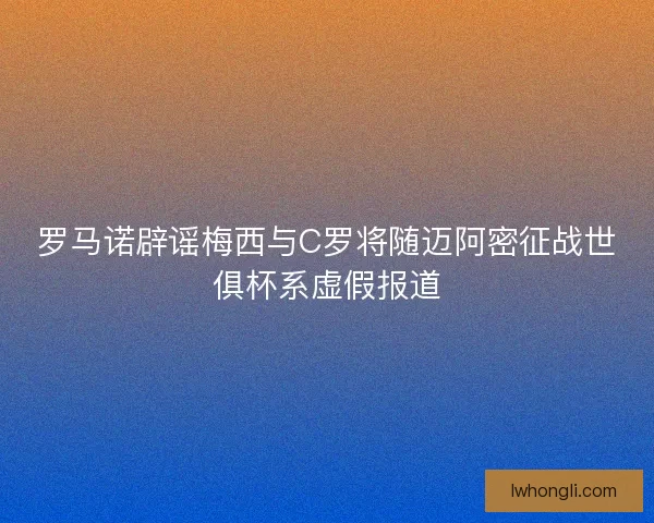 罗马诺辟谣梅西与C罗将随迈阿密征战世俱杯系虚假报道