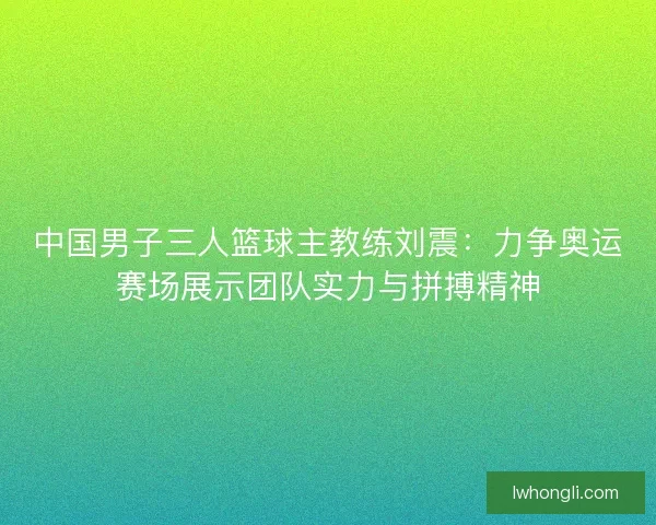 中国男子三人篮球主教练刘震：力争奥运赛场展示团队实力与拼搏精神