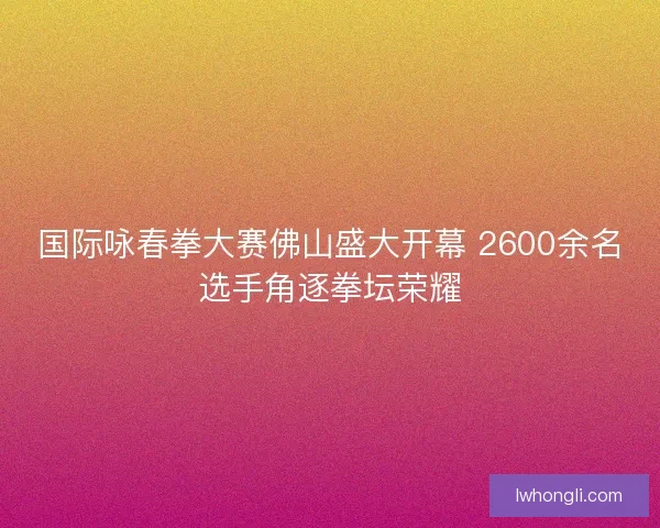 国际咏春拳大赛佛山盛大开幕 2600余名选手角逐拳坛荣耀